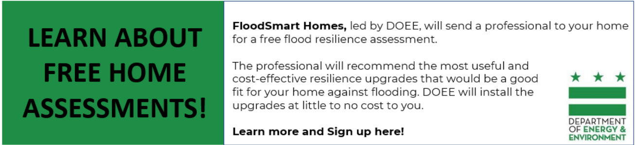The professional will recommend the most useful and cost-effective resilience upgrades that would be a good fit for your home against flooding.  DOEE will install the upgrades at little to no cost to you.  Learn more and Sign up here! - Department of Energy & Environment